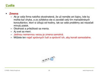 © RNDr. Marta Krajčíová 26 www.krajciova.sk
Ľudia
 Zmena
– Ak je vaša firma natoľko skostnatená, že už nemáte ani šajnu, kde by
mohla byť chyba, a zo zúfalstva ste si zavolali celý tím manažérskych
konzultantov, ktorí si účtujú od hodiny, tak sa vaše problémy asi nezačali
minulý piatok.
– Okolnosti a príležitosti sa menia.
– Aj svet sa mení.
– Jedinou nemennou vecou je zmena samotná.
– Môžete len najať správnych ľudí a oprávniť ich, aby konali samostatne.
 