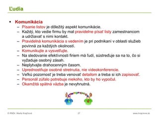 © RNDr. Marta Krajčíová 27 www.krajciova.sk
Ľudia
 Komunikácia
– Písanie listov je dôležitý aspekt komunikácie.
– Každý, kto vedie firmu by mal pravidelne písať listy zamestnancom
a udržiavať s nimi kontakt.
– Pravidelná komunikácia s vedením je pri podnikaní v oblasti služieb
povinná za každých okolností.
– Komunikujte a vysvetľujte.
– Na sledovanie efektívnosti firiem má ľudí, sústreďuje sa na to, čo si
vyžaduje osobný zásah.
– Neplytvajte drahocenným časom.
– Uprednostňuje osobné stretnutia, nie videokonferencie.
– Veľkú pozornosť je treba venovať detailom a treba si ich zapisovať.
– Personál zúfalo potrebuje niekoho, kto by ho vypočul.
– Okamžitá spätná väzba je nevyhnutná.
 