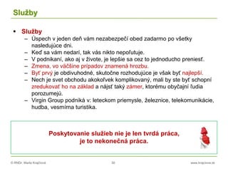 © RNDr. Marta Krajčíová 30 www.krajciova.sk
Služby
 Služby
– Úspech v jeden deň vám nezabezpečí obed zadarmo po všetky
nasledujúce dni.
– Keď sa vám nedarí, tak vás nikto nepoľutuje.
– V podnikaní, ako aj v živote, je lepšie sa cez to jednoducho preniesť.
– Zmena, vo väčšine prípadov znamená hrozbu.
– Byť prvý je obdivuhodné, skutočne rozhodujúce je však byť najlepší.
– Nech je svet obchodu akokoľvek komplikovaný, mali by ste byť schopní
zredukovať ho na základ a nájsť taký zámer, ktorému obyčajní ľudia
porozumejú.
– Virgin Group podniká v: leteckom priemysle, železnice, telekomunikácie,
hudba, vesmírna turistika.
Poskytovanie služieb nie je len tvrdá práca,
je to nekonečná práca.
 