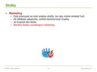 © RNDr. Marta Krajčíová 34 www.krajciova.sk
Služby
 Marketing
– Celý priemysel sa tvári strašne zložito, len aby mohol okrádať ľudí.
– Ak ošklbete zákazníka, zničíte bezúhonnosť značky.
– Je to jasné ako facka.
– Nerobia žiadny zavádzajúci marketing.
 