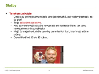 © RNDr. Marta Krajčíová 35 www.krajciova.sk
Služby
 Telekomunikácie
– Chcú aby boli telekomunikácie také jednoduché, aby každý pochopil, za
čo platí.
– To je základné posolstvo.
– Keď sa v cenovej štruktúre nevyznajú ani riaditelia firiem, tak tomu
nerozumejú ani spotrebitelia.
– Majú čo najjednoduchšie cenníky pre mladých ľudí, ktorí majú nižšie
príjmy.
– Oslovili ľudí od 15 do 35 rokov.
 