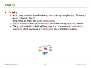 © RNDr. Marta Krajčíová 36 www.krajciova.sk
Služby
 Otázky
– Na to, aby ste viedli úspešnú firmu, nemusíte byť nevyhnutne účtovnícky
alebo právnicky talent.
– Ich prístup sa zrodil tak, že si kládli otázky.
– Položiť naivnú otázku je veľmi ťažké. Nikto nechce vyzerať ako hlupák.
– Plány nadobúdajú konkrétnejšie obrysy, keď ich preverí jednoduchými
otázkami, ktoré súvisia skôr s emóciami, ako s číselnými údajmi.
 
