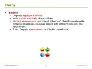 © RNDr. Marta Krajčíová 37 www.krajciova.sk
Služby
 Emócie
– Do práce zapájajte aj emócie.
– Vaše emócie a inštinkty vám pomáhajú.
– Biznis je vnútorný pocit - prirodzená schopnosť, obohatená a obrovské
množstvo skúseností, ktorá nás posúva skôr správnym smerom, ako
nesprávnym.
– Z toho čerpajte aj sebadôveru robiť lepšie rozhodnutia.
 