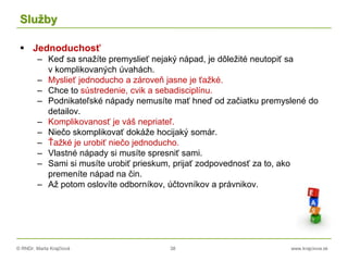 © RNDr. Marta Krajčíová 38 www.krajciova.sk
Služby
 Jednoduchosť
– Keď sa snažíte premyslieť nejaký nápad, je dôležité neutopiť sa
v komplikovaných úvahách.
– Myslieť jednoducho a zároveň jasne je ťažké.
– Chce to sústredenie, cvik a sebadisciplínu.
– Podnikateľské nápady nemusíte mať hneď od začiatku premyslené do
detailov.
– Komplikovanosť je váš nepriateľ.
– Niečo skomplikovať dokáže hocijaký somár.
– Ťažké je urobiť niečo jednoducho.
– Vlastné nápady si musíte spresniť sami.
– Sami si musíte urobiť prieskum, prijať zodpovednosť za to, ako
premeníte nápad na čin.
– Až potom oslovíte odborníkov, účtovníkov a právnikov.
 