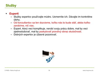 © RNDr. Marta Krajčíová 39 www.krajciova.sk
Služby
 Experti
– Služby expertov používajte múdro. Usmernite ich. Dávajte im konkrétne
úlohy.
– Od konzultantov sa len dozvieme, koľko nás to bude stáť, alebo koľko
zarobíme, nič viac.
– Expert, ktorý veci komplikuje, nerobí svoju prácu dobre, mal by veci
zjednodušovať, mal by poskytovať pravdivý obraz skutočnosti.
– Dobrých expertov je úžasné pozorovať.
 