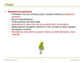 © RNDr. Marta Krajčíová 43 www.krajciova.sk
Chyby
 Nepríjemné opatrenia
– Podnikateľ musí byť schopný prijať v prípade potreby aj nepríjemné
opatrenia.
– Nie je to bezohľadnosť.
– Treba počúvať ľudí okolo seba.
– Správajte sa k ľuďom tak, ako by sa páčilo vám, ak nie lepšie.
– Zodpovednosť manažéra nespočíva v tom, že keď sa niečo nepodarí,
tak odstúpi z funkcie.
– Manažéri by mali ostať na svojom mieste a vyriešiť šlamastiku, ktorú
spôsobili.
 