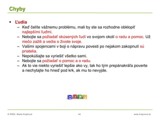 © RNDr. Marta Krajčíová 44 www.krajciova.sk
Chyby
 Ľudia
– Keď čelíte vážnemu problému, mali by ste sa rozhodne obklopiť
najlepšími ľuďmi.
– Nebojte sa požiadať skúsených ľudí vo svojom okolí o radu a pomoc. Už
niečo zažili a vedia o živote svoje.
– Vašimi spojencami v boji o nápravu povesti po nejakom zakopnutí sú
priatelia.
– Nepokúšajte sa vyriešiť všetko sami.
– Nebojte sa požiadať o pomoc a o radu.
– Ak to vie niekto vyriešiť lepšie ako vy, tak ho tým prepánakráľa poverte
a nechytajte ho hneď pod krk, ak mu to nevyjde.
 