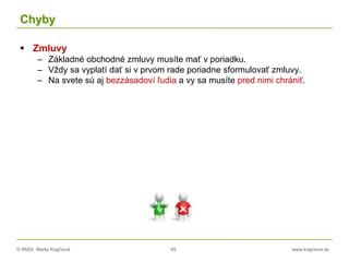 © RNDr. Marta Krajčíová 45 www.krajciova.sk
Chyby
 Zmluvy
– Základné obchodné zmluvy musíte mať v poriadku.
– Vždy sa vyplatí dať si v prvom rade poriadne sformulovať zmluvy.
– Na svete sú aj bezzásadoví ľudia a vy sa musíte pred nimi chrániť.
 