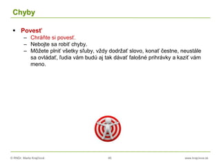 © RNDr. Marta Krajčíová 46 www.krajciova.sk
Chyby
 Povesť
– Chráňte si povesť.
– Nebojte sa robiť chyby.
– Môžete plniť všetky sľuby, vždy dodržať slovo, konať čestne, neustále
sa ovládať, ľudia vám budú aj tak dávať falošné prihrávky a kaziť vám
meno.
 