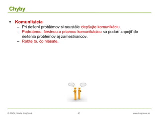 © RNDr. Marta Krajčíová 47 www.krajciova.sk
Chyby
 Komunikácia
– Pri riešení problémov si neustále zlepšujte komunikáciu.
– Podrobnou, čestnou a priamou komunikáciou sa podarí zapojiť do
riešenia problémov aj zamestnancov.
– Robte to, čo hlásate.
 
