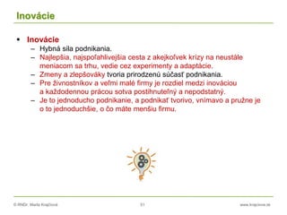 © RNDr. Marta Krajčíová 51 www.krajciova.sk
Inovácie
 Inovácie
– Hybná sila podnikania.
– Najlepšia, najspoľahlivejšia cesta z akejkoľvek krízy na neustále
meniacom sa trhu, vedie cez experimenty a adaptácie.
– Zmeny a zlepšováky tvoria prirodzenú súčasť podnikania.
– Pre živnostníkov a veľmi malé firmy je rozdiel medzi inováciou
a každodennou prácou sotva postihnuteľný a nepodstatný.
– Je to jednoducho podnikanie, a podnikať tvorivo, vnímavo a pružne je
o to jednoduchšie, o čo máte menšiu firmu.
 