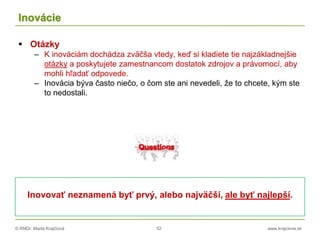 © RNDr. Marta Krajčíová 52 www.krajciova.sk
Inovácie
 Otázky
– K inováciám dochádza zväčša vtedy, keď si kladiete tie najzákladnejšie
otázky a poskytujete zamestnancom dostatok zdrojov a právomocí, aby
mohli hľadať odpovede.
– Inovácia býva často niečo, o čom ste ani nevedeli, že to chcete, kým ste
to nedostali.
Inovovať neznamená byť prvý, alebo najväčší, ale byť najlepší.
 