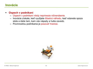 © RNDr. Marta Krajčíová 53 www.krajciova.sk
Inovácie
 Úspech v podnikaní
– Úspech v podnikaní nikdy neprinesie ničnerobenie.
– Inovácie získate, keď využijete šťastnú náhodu, keď vstanete spoza
stola a idete tam, kam vás nápady a ľudia zavedú.
– Povinnosťou podnikania je posúvať hranice.
 