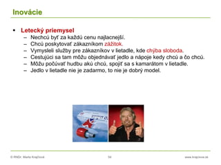 © RNDr. Marta Krajčíová 54 www.krajciova.sk
Inovácie
 Letecký priemysel
– Nechcú byť za každú cenu najlacnejší.
– Chcú poskytovať zákazníkom zážitok.
– Vymysleli služby pre zákazníkov v lietadle, kde chýba sloboda.
– Cestujúci sa tam môžu objednávať jedlo a nápoje kedy chcú a čo chcú.
– Môžu počúvať hudbu akú chcú, spojiť sa s kamarátom v lietadle.
– Jedlo v lietadle nie je zadarmo, to nie je dobrý model.
 