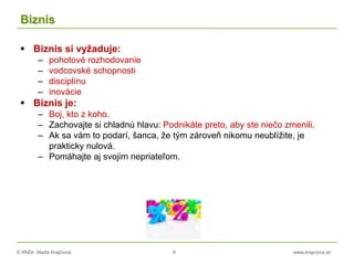 © RNDr. Marta Krajčíová 6 www.krajciova.sk
Biznis
 Biznis si vyžaduje:
– pohotové rozhodovanie
– vodcovské schopnosti
– disciplínu
– inovácie
 Biznis je:
– Boj, kto z koho.
– Zachovajte si chladnú hlavu: Podnikáte preto, aby ste niečo zmenili.
– Ak sa vám to podarí, šanca, že tým zároveň nikomu neublížite, je
prakticky nulová.
– Pomáhajte aj svojim nepriateľom.
 