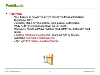 © RNDr. Marta Krajčíová 63 www.krajciova.sk
Podnikanie
 Pochvala
– Nič v biznise sa nevyrovná prvým hektickým dňom ambicióznej
začínajúcej firmy.
– V úvodnej etape nového podniku ľudia pracujú usilovnejšie.
– Nikdy nedovoľte ľuďom odpočívať na vavrínoch.
– Neustále si musíte udržiavať náskok pred ostatnými, alebo sám pred
sebou.
– V ľuďoch hľadajú len to najlepšie. Tak to od nich aj dostanú.
– Ľudí treba pochváliť a poďakovať im.
– Virgin vyznáva filozofiu povzbudzovania.
 