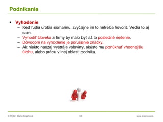 © RNDr. Marta Krajčíová 64 www.krajciova.sk
Podnikanie
 Vyhodenie
– Keď ľudia urobia somarinu, zvyčajne im to netreba hovoriť. Vedia to aj
sami.
– Vyhodiť človeka z firmy by malo byť až to posledné riešenie.
– Dôvodom na vyhodenie je porušenie značky.
– Ak niekto naozaj vystrája voloviny, skúste mu ponúknuť vhodnejšiu
úlohu, alebo prácu v inej oblasti podniku.
 