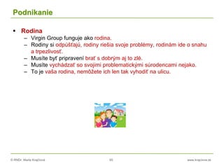 © RNDr. Marta Krajčíová 65 www.krajciova.sk
Podnikanie
 Rodina
– Virgin Group funguje ako rodina.
– Rodiny si odpúšťajú, rodiny riešia svoje problémy, rodinám ide o snahu
a trpezlivosť.
– Musíte byť pripravení brať s dobrým aj to zlé.
– Musíte vychádzať so svojimi problematickými súrodencami nejako.
– To je vaša rodina, nemôžete ich len tak vyhodiť na ulicu.
 