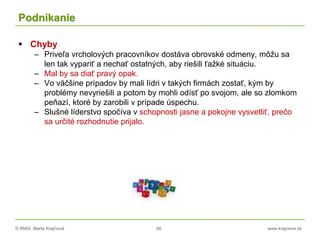 © RNDr. Marta Krajčíová 66 www.krajciova.sk
Podnikanie
 Chyby
– Priveľa vrcholových pracovníkov dostáva obrovské odmeny, môžu sa
len tak vypariť a nechať ostatných, aby riešili ťažké situáciu.
– Mal by sa diať pravý opak.
– Vo väčšine prípadov by mali lídri v takých firmách zostať, kým by
problémy nevyriešili a potom by mohli odísť po svojom, ale so zlomkom
peňazí, ktoré by zarobili v prípade úspechu.
– Slušné líderstvo spočíva v schopnosti jasne a pokojne vysvetliť, prečo
sa určité rozhodnutie prijalo.
 