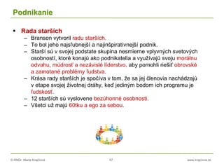 © RNDr. Marta Krajčíová 67 www.krajciova.sk
Podnikanie
 Rada starších
– Branson vytvoril radu starších.
– To bol jeho najsľubnejší a najinšpiratívnejší podnik.
– Starší sú v svojej podstate skupina nesmierne vplyvných svetových
osobností, ktoré konajú ako podnikatelia a využívajú svoju morálnu
odvahu, múdrosť a nezávislé líderstvo, aby pomohli riešiť obrovské
a zamotané problémy ľudstva.
– Krása rady starších je spočíva v tom, že sa jej členovia nachádzajú
v etape svojej životnej dráhy, keď jediným bodom ich programu je
ľudskosť.
– 12 starších sú vyslovene bezúhonné osobnosti.
– Všetci už majú 60tku a ego za sebou.
 