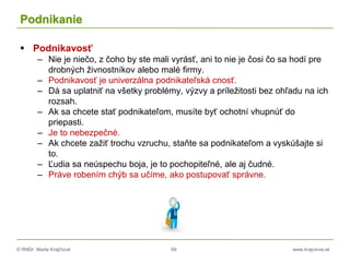 © RNDr. Marta Krajčíová 69 www.krajciova.sk
Podnikanie
 Podnikavosť
– Nie je niečo, z čoho by ste mali vyrásť, ani to nie je čosi čo sa hodí pre
drobných živnostníkov alebo malé firmy.
– Podnikavosť je univerzálna podnikateľská cnosť.
– Dá sa uplatniť na všetky problémy, výzvy a príležitosti bez ohľadu na ich
rozsah.
– Ak sa chcete stať podnikateľom, musíte byť ochotní vhupnúť do
priepasti.
– Je to nebezpečné.
– Ak chcete zažiť trochu vzruchu, staňte sa podnikateľom a vyskúšajte si
to.
– Ľudia sa neúspechu boja, je to pochopiteľné, ale aj čudné.
– Práve robením chýb sa učíme, ako postupovať správne.
 