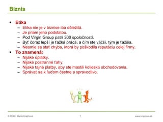 © RNDr. Marta Krajčíová 7 www.krajciova.sk
Biznis
 Etika
– Etika nie je v biznise iba dôležitá.
– Je priam jeho podstatou.
– Pod Virgin Group patrí 300 spoločností.
– Byť čoraz lepší je ťažká práca, a čím ste väčší, tým je ťažšia.
– Nesmie sa stať chyba, ktorá by poškodila reputáciu celej firmy.
 To znamená:
– Nijaké úplatky.
– Nijaké postranné ťahy.
– Nijaké tajné platby, aby ste mastili kolieska obchodovania.
– Správať sa k ľuďom čestne a spravodlivo.
 