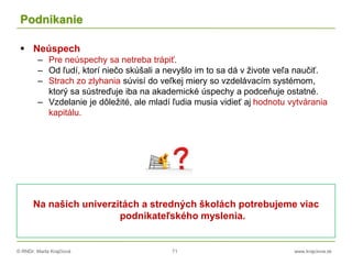 © RNDr. Marta Krajčíová 71 www.krajciova.sk
Podnikanie
 Neúspech
– Pre neúspechy sa netreba trápiť.
– Od ľudí, ktorí niečo skúšali a nevyšlo im to sa dá v živote veľa naučiť.
– Strach zo zlyhania súvisí do veľkej miery so vzdelávacím systémom,
ktorý sa sústreďuje iba na akademické úspechy a podceňuje ostatné.
– Vzdelanie je dôležité, ale mladí ľudia musia vidieť aj hodnotu vytvárania
kapitálu.
Na našich univerzitách a stredných školách potrebujeme viac
podnikateľského myslenia.
 