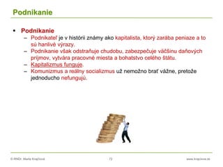 © RNDr. Marta Krajčíová 72 www.krajciova.sk
Podnikanie
 Podnikanie
– Podnikateľ je v histórii známy ako kapitalista, ktorý zarába peniaze a to
sú hanlivé výrazy.
– Podnikanie však odstraňuje chudobu, zabezpečuje väčšinu daňových
príjmov, vytvára pracovné miesta a bohatstvo celého štátu.
– Kapitalizmus funguje.
– Komunizmus a reálny socializmus už nemožno brať vážne, pretože
jednoducho nefungujú.
 