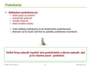 © RNDr. Marta Krajčíová 76 www.krajciova.sk
Podnikanie
 Základom podnikania je:
– držať jazyk za zubami
– schopnosť počúvať
– ochota riskovať
– klásť triviálne otázky
– Tieto základy podnikania sú až trestuhodne podceňované.
– Branson sa to naučil, keď bol na začiatku podnikania novinárom.
Veľké firmy zabudli myslieť ako podnikatelia a dávno zabudli, aký
je to vlastne pocit - podnikať.
 