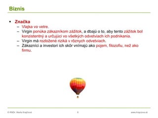 © RNDr. Marta Krajčíová 8 www.krajciova.sk
Biznis
 Značka
– Vlajka vo vetre.
– Virgin ponúka zákazníkom zážitok, a dbajú o to, aby tento zážitok bol
konzistentný a určujúci vo všetkých odvetviach ich podnikania.
– Virgin má rozložené riziká v rôznych odvetviach.
– Zákazníci a investori ich skôr vnímajú ako pojem, filozofiu, než ako
firmu.
 