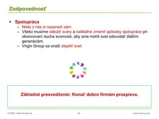 © RNDr. Marta Krajčíová 80 www.krajciova.sk
Zodpovednosť
 Spolupráca
– Nikto z nás si neporadí sám.
– Všetci musíme odložiť sváry a radikálne zmeniť spôsoby spolupráce pri
obnovovaní ducha svornosti, aby sme mohli svet odovzdať ďalším
generáciám.
– Virgin Group sa snaží zlepšiť svet.
Základné presvedčenie: Konať dobro firmám prospieva.
 