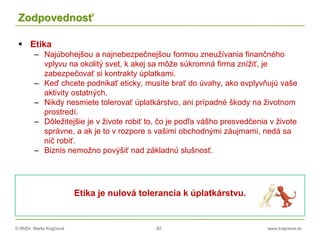 © RNDr. Marta Krajčíová 82 www.krajciova.sk
Zodpovednosť
 Etika
– Najúbohejšou a najnebezpečnejšou formou zneužívania finančného
vplyvu na okolitý svet, k akej sa môže súkromná firma znížiť, je
zabezpečovať si kontrakty úplatkami.
– Keď chcete podnikať eticky, musíte brať do úvahy, ako ovplyvňujú vaše
aktivity ostatných.
– Nikdy nesmiete tolerovať úplatkárstvo, ani prípadné škody na životnom
prostredí.
– Dôležitejšie je v živote robiť to, čo je podľa vášho presvedčenia v živote
správne, a ak je to v rozpore s vašimi obchodnými záujmami, nedá sa
nič robiť.
– Biznis nemožno povýšiť nad základnú slušnosť.
Etika je nulová tolerancia k úplatkárstvu.
 
