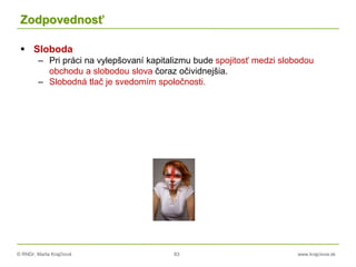 © RNDr. Marta Krajčíová 83 www.krajciova.sk
Zodpovednosť
 Sloboda
– Pri práci na vylepšovaní kapitalizmu bude spojitosť medzi slobodou
obchodu a slobodou slova čoraz očividnejšia.
– Slobodná tlač je svedomím spoločnosti.
 