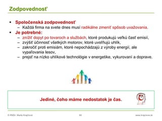 © RNDr. Marta Krajčíová 84 www.krajciova.sk
Zodpovednosť
 Spoločenská zodpovednosť
– Každá firma na svete dnes musí radikálne zmeniť spôsob uvažovania.
 Je potrebné:
– znížiť dopyt po tovaroch a službách, ktoré produkujú veľkú časť emisií,
– zvýšiť účinnosť všetkých motorov, ktoré uvoľňujú uhlík,
– zakročiť proti emisiám, ktoré nepochádzajú z výroby energií, ale
vypaľovania lesov,
– prejsť na nízko uhlíkové technológie v energetike, vykurovaní a doprave.
Jediné, čoho máme nedostatok je čas.
 