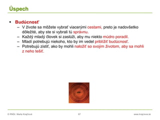 © RNDr. Marta Krajčíová 87 www.krajciova.sk
Úspech
 Budúcnosť
– V živote sa môžete vybrať viacerými cestami, preto je nadovšetko
dôležité, aby ste si vybrali tú správnu.
– Každý mladý človek si zaslúži, aby mu niekto múdro poradil.
– Mladí potrebujú niekoho, kto by im vedel priblížiť budúcnosť.
– Potrebujú zistiť, ako by mohli naložiť so svojim životom, aby sa mohli
z neho tešiť.
 