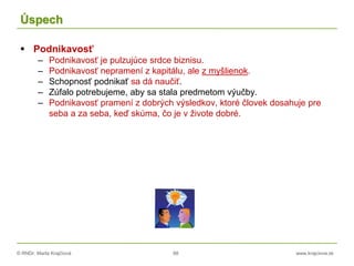 © RNDr. Marta Krajčíová 88 www.krajciova.sk
Úspech
 Podnikavosť
– Podnikavosť je pulzujúce srdce biznisu.
– Podnikavosť nepramení z kapitálu, ale z myšlienok.
– Schopnosť podnikať sa dá naučiť.
– Zúfalo potrebujeme, aby sa stala predmetom výučby.
– Podnikavosť pramení z dobrých výsledkov, ktoré človek dosahuje pre
seba a za seba, keď skúma, čo je v živote dobré.
 