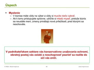 © RNDr. Marta Krajčíová 90 www.krajciova.sk
Úspech
 Myslenie
– V biznise máte vždy na výber a vždy si musíte niečo vybrať.
– Ak k tomu pristupujete správne, udržíte si mladú myseľ, pretože biznis
sa neustále mení, zmeny prinášajú nové príležitosti, pred ktorými sa
neschováte.
V podnikateľskom sektore vás konzervatívne uvažovania ochromí,
obratný postoj vás oslabí a neschopnosť pozrieť sa realite do
očí vás zničí.
 