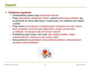 © RNDr. Marta Krajčíová 91 www.krajciova.sk
Úspech
 Pozitívne myslenie
– Podnikateľský sektor praje otvoreným hlavám.
– Praje optimisticky naladeným ľuďom, ktorých optimizmus poháňa, aby
sa pripravili na rôzne alternatívy v budúcnosti, a to väčšinou pre radosť
z práce.
– Praje ľuďom s humánnym a angažovaným pohľadom na svet, ľuďom,
ktorí sa dokážu vcítiť do kože zákazníkov, svojich pracovníkov
a všetkých, na ktorých bude ich činnosť vplývať.
– Podnikanie praje ľuďom, ktorí keď vidia nejaký problém, alebo
nespravodlivosť, snažia sa s tým niečo urobiť.
– Dáva prednosť pragmatikom pred perfekcionalistami, dobrodružným
povahám pred fantastami.
 