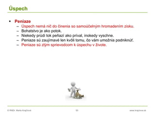 © RNDr. Marta Krajčíová 93 www.krajciova.sk
Úspech
 Peniaze
– Úspech nemá nič do činenia so samoúčelným hromadením zisku.
– Bohatstvo je ako potok.
– Niekedy prúdi tok peňazí ako príval, inokedy vyschne.
– Peniaze sú zaujímavé len kvôli tomu, čo vám umožnia podniknúť.
– Peniaze sú zlým sprievodcom k úspechu v živote.
 