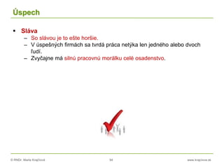 © RNDr. Marta Krajčíová 94 www.krajciova.sk
Úspech
 Sláva
– So slávou je to ešte horšie.
– V úspešných firmách sa tvrdá práca netýka len jedného alebo dvoch
ľudí.
– Zvyčajne má silnú pracovnú morálku celé osadenstvo.
 
