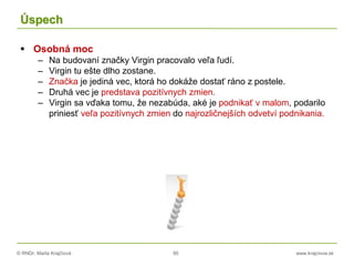 © RNDr. Marta Krajčíová 95 www.krajciova.sk
Úspech
 Osobná moc
– Na budovaní značky Virgin pracovalo veľa ľudí.
– Virgin tu ešte dlho zostane.
– Značka je jediná vec, ktorá ho dokáže dostať ráno z postele.
– Druhá vec je predstava pozitívnych zmien.
– Virgin sa vďaka tomu, že nezabúda, aké je podnikať v malom, podarilo
priniesť veľa pozitívnych zmien do najrozličnejších odvetví podnikania.
 