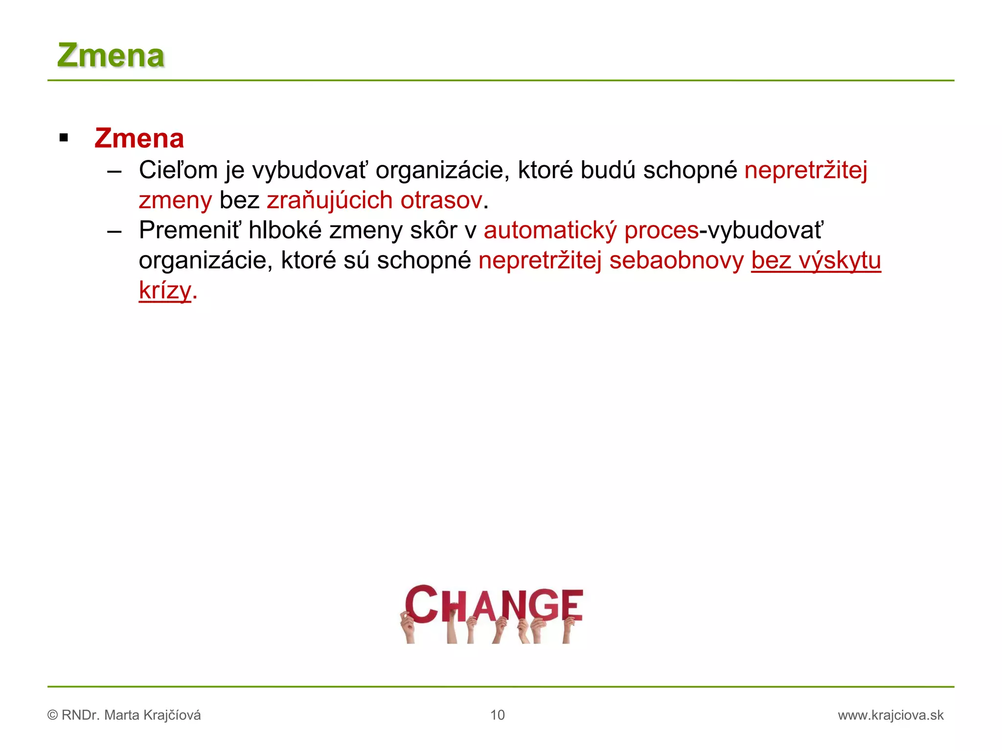 © RNDr. Marta Krajčíová 10 www.krajciova.sk
Zmena
 Zmena
– Cieľom je vybudovať organizácie, ktoré budú schopné nepretržitej
zmeny bez zraňujúcich otrasov.
– Premeniť hlboké zmeny skôr v automatický proces-vybudovať
organizácie, ktoré sú schopné nepretržitej sebaobnovy bez výskytu
krízy.
 
