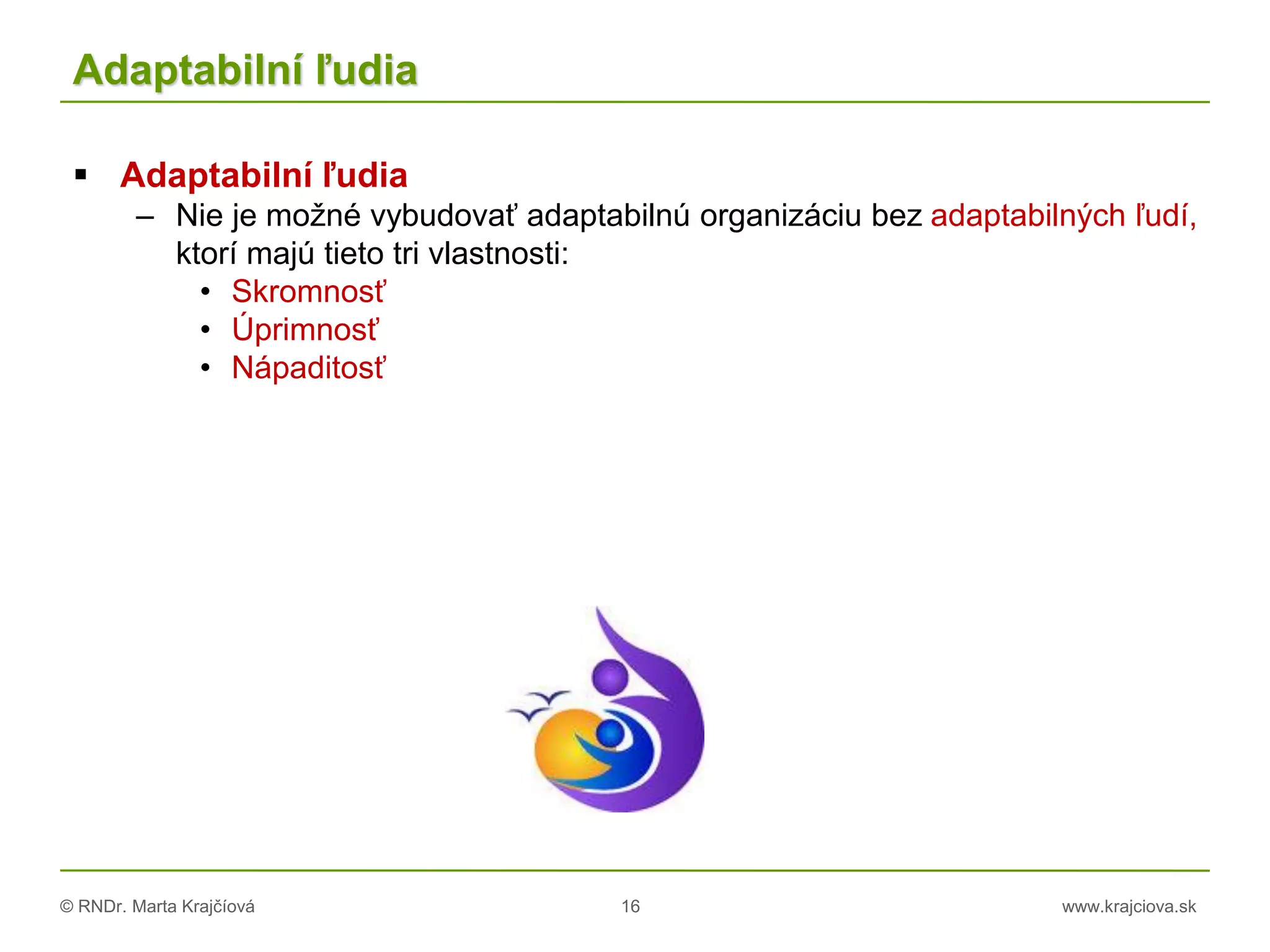 © RNDr. Marta Krajčíová 16 www.krajciova.sk
Adaptabilní ľudia
 Adaptabilní ľudia
– Nie je možné vybudovať adaptabilnú organizáciu bez adaptabilných ľudí,
ktorí majú tieto tri vlastnosti:
• Skromnosť
• Úprimnosť
• Nápaditosť
 