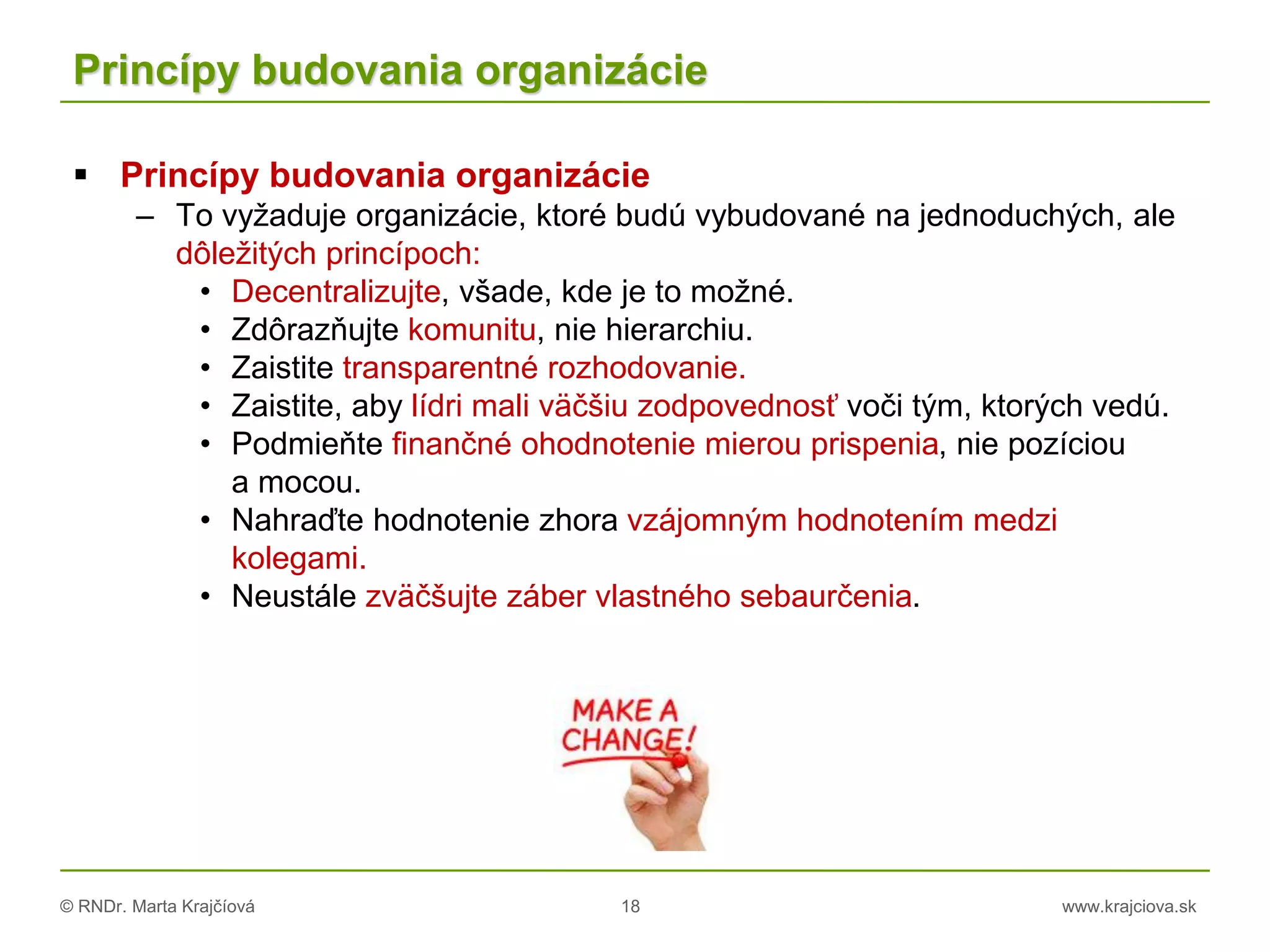 © RNDr. Marta Krajčíová 18 www.krajciova.sk
Princípy budovania organizácie
 Princípy budovania organizácie
– To vyžaduje organizácie, ktoré budú vybudované na jednoduchých, ale
dôležitých princípoch:
• Decentralizujte, všade, kde je to možné.
• Zdôrazňujte komunitu, nie hierarchiu.
• Zaistite transparentné rozhodovanie.
• Zaistite, aby lídri mali väčšiu zodpovednosť voči tým, ktorých vedú.
• Podmieňte finančné ohodnotenie mierou prispenia, nie pozíciou
a mocou.
• Nahraďte hodnotenie zhora vzájomným hodnotením medzi
kolegami.
• Neustále zväčšujte záber vlastného sebaurčenia.
 