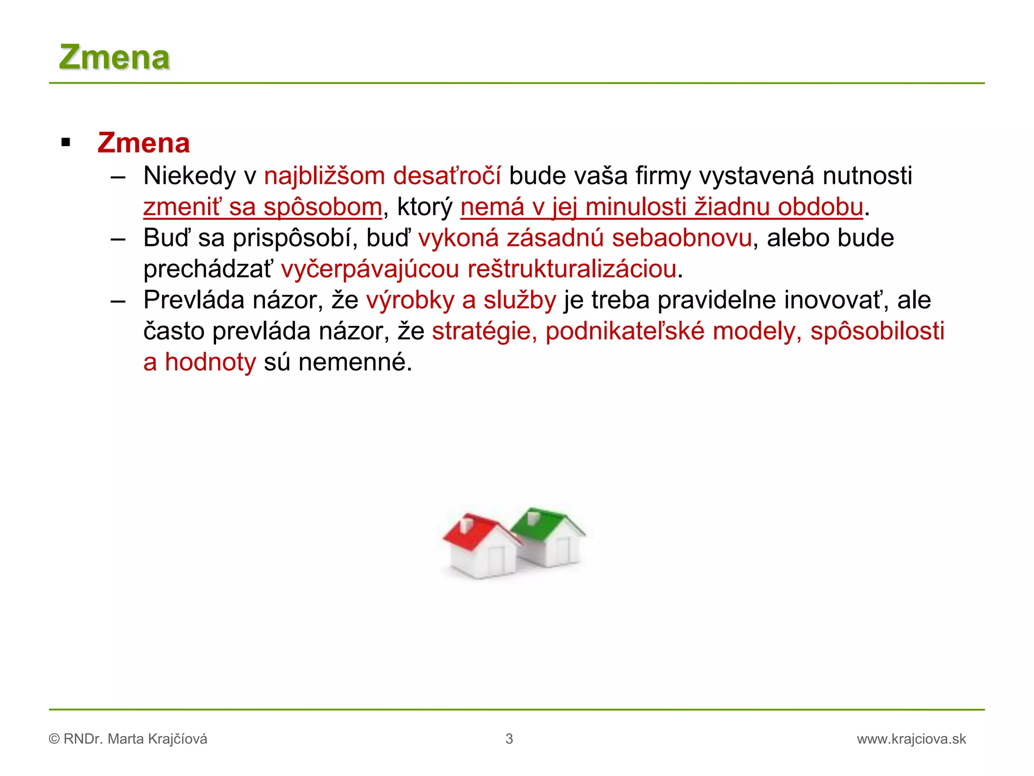 © RNDr. Marta Krajčíová 3 www.krajciova.sk
Zmena
 Zmena
– Niekedy v najbližšom desaťročí bude vaša firmy vystavená nutnosti
zmeniť sa spôsobom, ktorý nemá v jej minulosti žiadnu obdobu.
– Buď sa prispôsobí, buď vykoná zásadnú sebaobnovu, alebo bude
prechádzať vyčerpávajúcou reštrukturalizáciou.
– Prevláda názor, že výrobky a služby je treba pravidelne inovovať, ale
často prevláda názor, že stratégie, podnikateľské modely, spôsobilosti
a hodnoty sú nemenné.
 