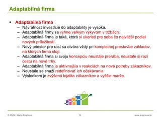 © RNDr. Marta Krajčíová 12 www.krajciova.sk
Adaptabilná firma
 Adaptabilná firma
– Návratnosť investície do adaptability je vysoká.
– Adaptabilná firmy sa vyhne veľkým výkyvom v tržbách.
– Adaptabilná firma je taká, ktorá si ukoristí pre seba čo najväčší podiel
nových príležitostí.
– Nový priestor pre rast sa otvára vždy pri kompletnej prestavbe základov,
na ktorých firma stojí.
– Adaptabilná firma si svoju koncepciu neustále prerába, neustále si razí
cestu na nové trhy.
– Adaptabilná firma je aktívnejšia v reakciách na nové potreby zákazníkov.
– Neustále sa snaží redefinovať ich očakávania.
– Výsledkom je zvýšená lojalita zákazníkov a vyššie marže.
 