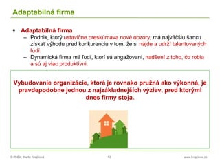 © RNDr. Marta Krajčíová 13 www.krajciova.sk
Adaptabilná firma
 Adaptabilná firma
– Podnik, ktorý ustavične preskúmava nové obzory, má najväčšiu šancu
získať výhodu pred konkurenciu v tom, že si nájde a udrží talentovaných
ľudí.
– Dynamická firma má ľudí, ktorí sú angažovaní, nadšení z toho, čo robia
a sú aj viac produktívni.
Vybudovanie organizácie, ktorá je rovnako pružná ako výkonná, je
pravdepodobne jednou z najzákladnejších výziev, pred ktorými
dnes firmy stoja.
 