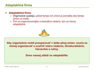 © RNDr. Marta Krajčíová 15 www.krajciova.sk
Adaptabilná firma
 Adaptabilná firma
– Organizácie upadajú, pokiaľ tempo ich zmien je pomalšie ako tempo
zmien vo svete.
– Čím sú organizovanejšie a starostlivo riadené, tým sú menej
adaptabilné.
Aby organizácie mohli prosperovať v dobe plnej zmien, musia sa
menej organizovať a uvoľniť mieru riadenia, štrukturalizácie,
hierarchie a rutiny.
Dnes naozaj záleží na adaptabilite.
 