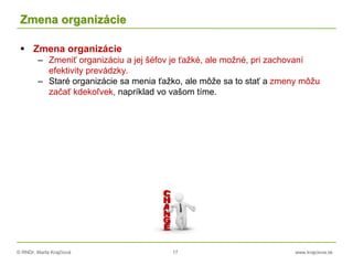 © RNDr. Marta Krajčíová 17 www.krajciova.sk
Zmena organizácie
 Zmena organizácie
– Zmeniť organizáciu a jej šéfov je ťažké, ale možné, pri zachovaní
efektivity prevádzky.
– Staré organizácie sa menia ťažko, ale môže sa to stať a zmeny môžu
začať kdekoľvek, napríklad vo vašom tíme.
 