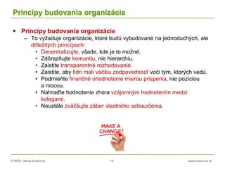 © RNDr. Marta Krajčíová 18 www.krajciova.sk
Princípy budovania organizácie
 Princípy budovania organizácie
– To vyžaduje organizácie, ktoré budú vybudované na jednoduchých, ale
dôležitých princípoch:
• Decentralizujte, všade, kde je to možné.
• Zdôrazňujte komunitu, nie hierarchiu.
• Zaistite transparentné rozhodovanie.
• Zaistite, aby lídri mali väčšiu zodpovednosť voči tým, ktorých vedú.
• Podmieňte finančné ohodnotenie mierou prispenia, nie pozíciou
a mocou.
• Nahraďte hodnotenie zhora vzájomným hodnotením medzi
kolegami.
• Neustále zväčšujte záber vlastného sebaurčenia.
 